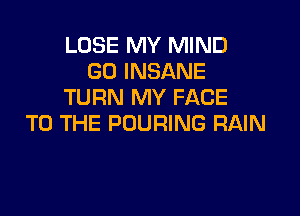 LOSE MY MIND
G0 INSANE
TURN MY FACE

TO THE POURING RAIN