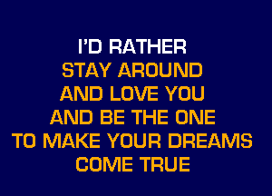 I'D RATHER
STAY AROUND
AND LOVE YOU
AND BE THE ONE
TO MAKE YOUR DREAMS
COME TRUE