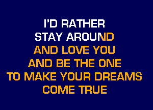 I'D RATHER
STAY AROUND
AND LOVE YOU
AND BE THE ONE
TO MAKE YOUR DREAMS
COME TRUE