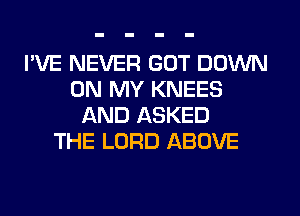 I'VE NEVER GOT DOWN
ON MY KNEES
AND ASKED
THE LORD ABOVE