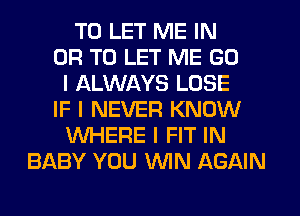 TO LET ME IN
OR TO LET ME GU
I ALWAYS LOSE
IF I NEVER KNOW
WHERE I FIT IN
BABY YOU ININ AGAIN