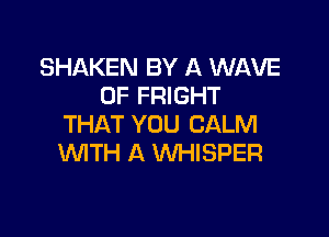 SHAKEN BY A WAVE
0F FRIGHT

THAT YOU CALM
WITH A WHISPER