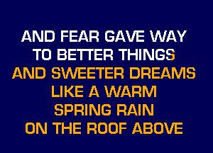 AND FEAR GAVE WAY
TO BETTER THINGS
AND SWEETER DREAMS
LIKE A WARM
SPRING RAIN
ON THE ROOF ABOVE