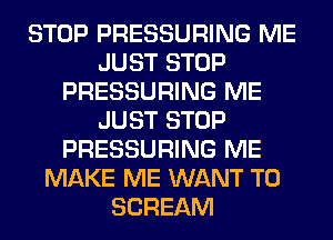 STOP PRESSURING ME
JUST STOP
PRESSURING ME
JUST STOP
PRESSURING ME
MAKE ME WANT TO
SCREAM