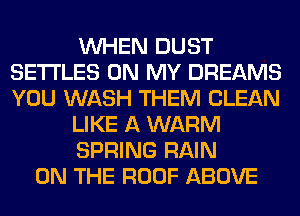 WHEN DUST
SETI'LES ON MY DREAMS
YOU WASH THEM CLEAN

LIKE A WARM

SPRING RAIN

ON THE ROOF ABOVE