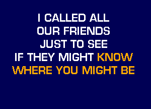 I CALLED ALL
OUR FRIENDS
JUST TO SEE
IF THEY MIGHT KNOW
WHERE YOU MIGHT BE