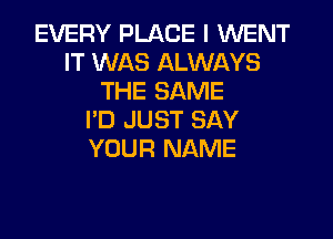 EVERY PLACE I WENT
IT WAS ALWAYS
THE SAME

I'D JUST SAY
YOUR NAME