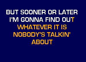 BUT SOONER 0R LATER
I'M GONNA FIND OUT
WHATEVER IT IS
NOBODY'S TALKIN'
ABOUT