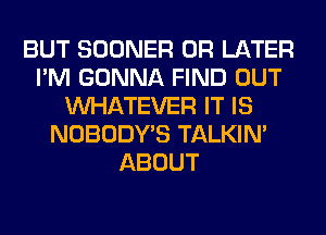 BUT SOONER 0R LATER
I'M GONNA FIND OUT
WHATEVER IT IS
NOBODY'S TALKIN'
ABOUT