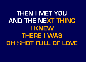 THEN I MET YOU
AND THE NEXT THING
I KNEW
THERE I WAS
0H SHOT FULL OF LOVE