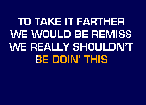 TO TAKE IT FARTHER
WE WOULD BE REMISS
WE REALLY SHOULDN'T

BE DOIN' THIS