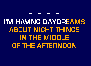 I'M Hl-W'ING DAYDREAMS
ABOUT NIGHT THINGS
IN THE MIDDLE
OF THE AFTERNOON