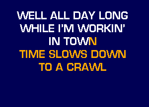 WELL ALL DAY LONG
WHILE I'M WORKIN'
IN TOWN
TIME SLUWS DOWN
TO A CRAWL