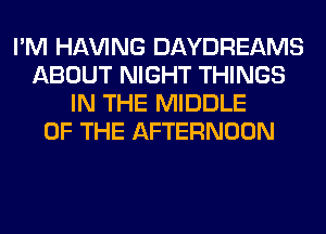 I'M Hl-W'ING DAYDREAMS
ABOUT NIGHT THINGS
IN THE MIDDLE
OF THE AFTERNOON