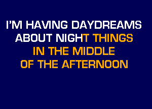 I'M Hl-W'ING DAYDREAMS
ABOUT NIGHT THINGS
IN THE MIDDLE
OF THE AFTERNOON