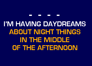 I'M Hl-W'ING DAYDREAMS
ABOUT NIGHT THINGS
IN THE MIDDLE
OF THE AFTERNOON