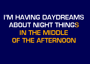 I'M Hl-W'ING DAYDREAMS
ABOUT NIGHT THINGS
IN THE MIDDLE
OF THE AFTERNOON