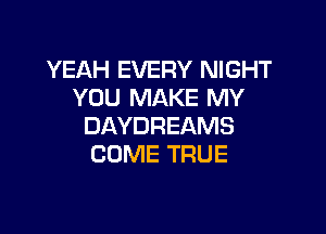 YEAH EVERY NIGHT
YOU MAKE MY

DAYDREAMS
COME TRUE