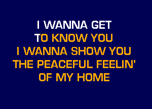 I WANNA GET
TO KNOW YOU
I WANNA SHOW YOU
THE PEACEFUL FEELIM
OF MY HOME