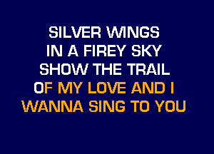 SILVER WINGS
IN A FIREY SKY
SHOW THE TRAIL
OF MY LOVE AND I
WANNA SING TO YOU