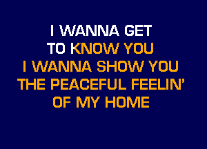 I WANNA GET
TO KNOW YOU
I WANNA SHOW YOU
THE PEACEFUL FEELIM
OF MY HOME