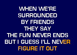 WHEN WERE
SURROUNDED
BY FRIENDS
THEY SAY
THE FUN NEVER ENDS
BUT I GUESS I'LL NEVER
FIGURE IT OUT