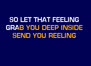 SO LET THAT FEELING
GRAB YOU DEEP INSIDE
SEND YOU REELING