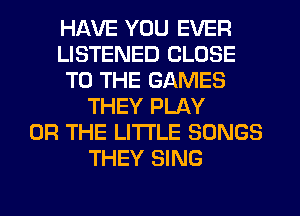 HAVE YOU EVER
LISTENED CLOSE
TO THE GAMES
THEY PLAY
OR THE LITTLE SONGS
THEY SING