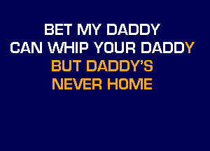 BET MY DADDY
CAN WHIP YOUR DADDY
BUT DADDY'S
NEVER HOME
