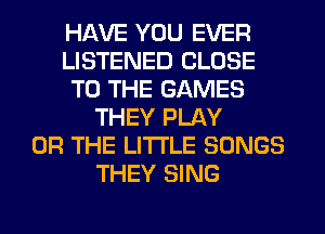 HAVE YOU EVER
LISTENED CLOSE
TO THE GAMES
THEY PLAY
OR THE LITTLE SONGS
THEY SING