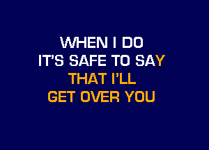 WHEN I DO
ITS SAFE TO SAY

THAT I'LL
GET OVER YOU