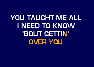 YOU TAUGHT ME ALL
I NEED TO KNOW

'BDUT GETTIM
OVER YOU