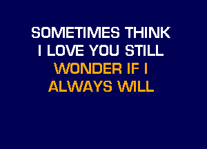 SOMETIMES THINK
I LOVE YOU STILL
WONDER IF I

ALWAYS WILL