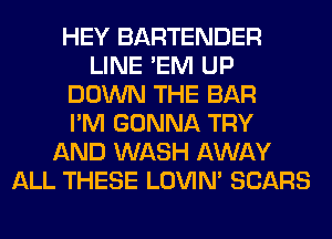 HEY BARTENDER
LINE 'EM UP
DOWN THE BAR
I'M GONNA TRY
AND WASH AWAY
ALL THESE LOVIN' SEARS