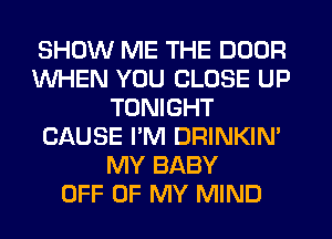 SHOW ME THE DOOR
WHEN YOU CLOSE UP
TONIGHT
CAUSE I'M DRINKIN'
MY BABY
OFF OF MY MIND