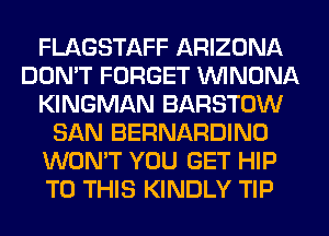 FLAGSTAFF ARIZONA
DON'T FORGET UVINONA
KINGMAN BARSTOW
SAN BERNARDINO
WON'T YOU GET HIP
TO THIS KINDLY TIP