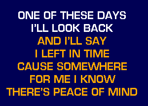 ONE OF THESE DAYS
I'LL LOOK BACK
AND I'LL SAY
I LEFT IN TIME
CAUSE SOMEINHERE
FOR ME I KNOW
THERE'S PEACE OF MIND