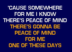'CAUSE SOMEINHERE
FOR ME I KNOW
THERE'S PEACE OF MIND
THERE'S GONNA BE
PEACE OF MIND
FOR ME
ONE OF THESE DAYS