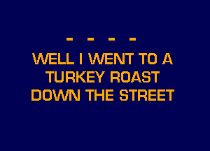 WELL I WENT TO A
TURKEY ROAST
DOWN THE STREET