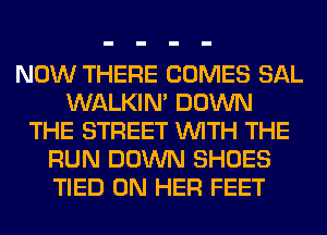 NOW THERE COMES SAL
WALKIM DOWN
THE STREET WITH THE
RUN DOWN SHOES
TIED ON HER FEET