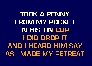 TOOK A PENNY
FROM MY POCKET
IN HIS TIN CUP
I DID DROP IT
AND I HEARD HIM SAY
AS I MADE MY RETREAT