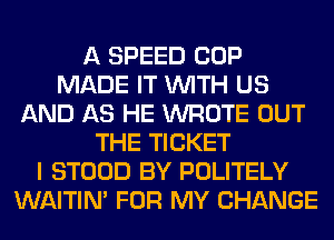 A SPEED COP
MADE IT WITH US
AND AS HE WROTE OUT
THE TICKET
I STOOD BY POLITELY
WAITIN' FOR MY CHANGE
