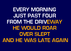 EVERY MORNING
JUST PAST FOUR
FROM THE DRIVEWAY
HE WOULD ROAR
OVER SLEPT
AND HE WAS LATE AGAIN