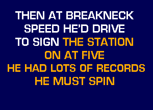 THEN AT BREAKNECK
SPEED HE'D DRIVE
TO SIGN THE STATION

0N AT FIVE
HE HAD LOTS OF RECORDS

HE MUST SPIN
