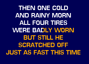 THEN ONE COLD
AND RAINY MORN
ALL FOUR TIRES
WERE BADLY WORN
BUT STILL HE
SCRATCHED OFF
JUST AS FAST THIS TIME