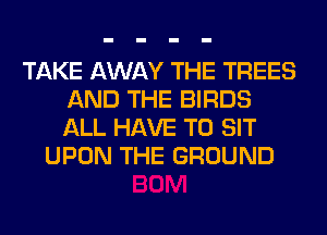 TAKE AWAY THE TREES
AND THE BIRDS
ALL HAVE TO SIT

UPON THE GROUND