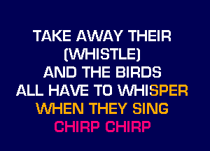 TAKE AWAY THEIR
IINHISTLEI
AND THE BIRDS
ALL HAVE TO VVHISPER
WHEN THEY SING