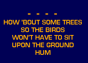 HOW 'BOUT SOME TREES
SO THE BIRDS
WON'T HAVE TO SIT
UPON THE GROUND
HUM