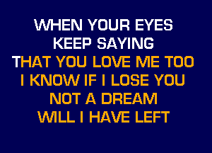 INHEN YOUR EYES
KEEP SAYING
THAT YOU LOVE ME TOO
I KNOW IF I LOSE YOU
NOT A DREAM
INILL I HAVE LEFT