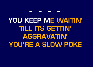 YOU KEEP ME WAITIN'
TILL ITS GETI'IM
AGGRAVATIM
YOU'RE A SLOW POKE